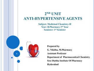 2ND UNIT
ANTI-HYPERTENSIVE AGENTS
Prepared by
G. Nikitha, M.Pharmacy
Assistant Professor
Department of Pharmaceutical Chemistry
Sree Dattha Institute Of Pharmacy
Hyderabad
1
Subject: Medicinal Chemistry-II
Year: B.Pharmacy 3rd Year
Semister: 1st Semister
 