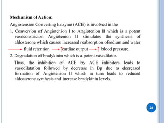 Mechanism of Action:
Angiotension Converting Enzyme (ACE) is involved in the
1. Conversion of Angiotenion I to Angiotenion II which is a potent
vasoconstrictor. Angiotenion II stimulates the synthesis of
aldosterone which causes increased reabsorption ofsodium and water
fluid retention cardiac output blood pressure.
2. Degradation of bradykinin which is a potent vasodilator.
Thus, the inhibition of ACE by ACE inhibitors leads to
vasodilatation followed by decrease in Bp due to decreased
formation of Angiotenion II which in turn leads to reduced
aldosterone synthesis and increase bradykinin levels.
28
 