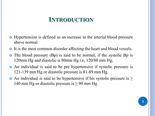 INTRODUCTION
 Hypertension is defined as an increase in the arterial blood pressure
above normal.
 It is the most common disorder affecting the heart and blood vessels.
 The blood pressure (Bp) is said to be normal, if the systolic Bp is
120mm Hg and diastolic is 80mm Hg i.e, 120/80 mm Hg.
 An individual is said to be pre hypertensive if systolic pressure is
121-139 mm Hg or diastolic pressure is 81-89 mm Hg.
 An individual is said to be hypertensive if his systolic pressure is ≥
140 mm Hg or diastolic pressure is ≥ 90 mm Hg.
3
 