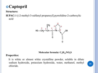 Captopril
Structure:
IUPAC:1-[-2-methyl-3-sulfanyl propanoyl] pyrrolidine-2-carboxylic
acid
Properties:
It is white or almost white crystalline powder, soluble in dilute
sodium hydroxide, potassium hydroxide, water, methanol, methyl
chloride.
31
Molecular formula: C9H15NO3S
 