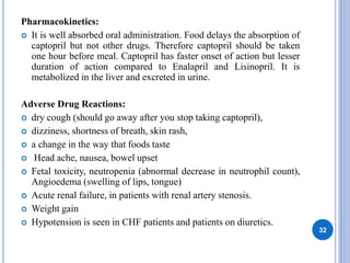 Pharmacokinetics:
 It is well absorbed oral administration. Food delays the absorption of
captopril but not other drugs. Therefore captopril should be taken
one hour before meal. Captopril has faster onset of action but lesser
duration of action compared to Enalapril and Lisinopril. It is
metabolized in the liver and excreted in urine.
Adverse Drug Reactions:
 dry cough (should go away after you stop taking captopril),
 dizziness, shortness of breath, skin rash,
 a change in the way that foods taste
 Head ache, nausea, bowel upset
 Fetal toxicity, neutropenia (abnormal decrease in neutrophil count),
Angioedema (swelling of lips, tongue)
 Acute renal failure, in patients with renal artery stenosis.
 Weight gain
 Hypotension is seen in CHF patients and patients on diuretics.
32
 