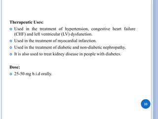 Therapeutic Uses:
 Used in the treatment of hypertension, congestive heart failure
(CHF) and left ventricular (LV) dysfunction.
 Used in the treatment of myocardial infarction.
 Used in the treatment of diabetic and non-diabetic nephropathy.
 It is also used to treat kidney disease in people with diabetes.
Dose:
 25-50 mg b.i.d orally.
33
 