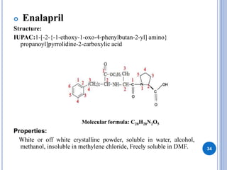  Enalapril
Structure:
IUPAC:1-[-2-{-1-ethoxy-1-oxo-4-phenylbutan-2-yl] amino}
propanoyl]pyrrolidine-2-carboxylic acid
Properties:
White or off white crystalline powder, soluble in water, alcohol,
methanol, insoluble in methylene chloride, Freely soluble in DMF. 34
Molecular formula: C20H28N2O5
 