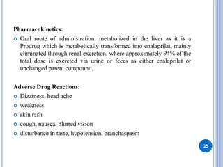Pharmacokinetics:
 Oral route of administration, metabolized in the liver as it is a
Prodrug which is metabolically transformed into enalaprilat, mainly
eliminated through renal excretion, where approximately 94% of the
total dose is excreted via urine or feces as either enalaprilat or
unchanged parent compound.
Adverse Drug Reactions:
 Dizziness, head ache
 weakness
 skin rash
 cough, nausea, blurred vision
 disturbance in taste, hypotension, branchaspasm
35
 