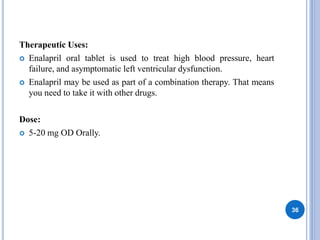 Therapeutic Uses:
 Enalapril oral tablet is used to treat high blood pressure, heart
failure, and asymptomatic left ventricular dysfunction.
 Enalapril may be used as part of a combination therapy. That means
you need to take it with other drugs.
Dose:
 5-20 mg OD Orally.
36
 