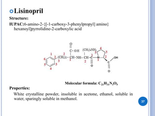 Lisinopril
Structure:
IUPAC:6-amino-2-{[-1-carboxy-3-phenylpropyl] amino}
hexanoyl]pyrrolidine-2-carboxylic acid
Properties:
White crystalline powder, insoluble in acetone, ethanol, soluble in
water, sparingly soluble in methanol.
37
Molecular formula: C21H31N3O5
 