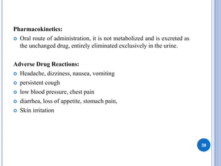 Pharmacokinetics:
 Oral route of administration, it is not metabolized and is excreted as
the unchanged drug, entirely eliminated exclusively in the urine.
Adverse Drug Reactions:
 Headache, dizziness, nausea, vomiting
 persistent cough
 low blood pressure, chest pain
 diarrhea, loss of appetite, stomach pain,
 Skin irritation
38
 