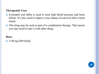 Therapeutic Uses:
 Lisinopril oral tablet is used to treat high blood pressure and heart
failure. It’s also used to improve your chance of survival after a heart
attack.
 This drug may be used as part of a combination therapy. That means
you may need to take it with other drugs.
Dose:
 5-40 mg OD Orally.
39
 
