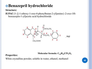 Benazepril hydrochloride
Structure:
IUPAC:3-{[-1-ethoxy-1-oxo-4-phenylbutan-2-yl]amino}-2-oxo-1H-
benzazepin-1-yl]acetic acid hydrochloride
Properties:
White crystalline powder, soluble in water, ethanol, methanol
40
. Hcl
Molecular formula: C24H29ClN2O5
 