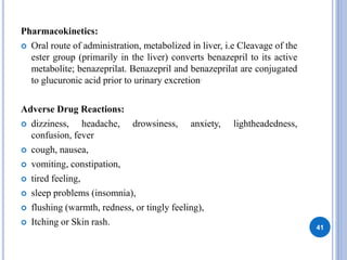 Pharmacokinetics:
 Oral route of administration, metabolized in liver, i.e Cleavage of the
ester group (primarily in the liver) converts benazepril to its active
metabolite; benazeprilat. Benazepril and benazeprilat are conjugated
to glucuronic acid prior to urinary excretion.
Adverse Drug Reactions:
 dizziness, headache, drowsiness, anxiety, lightheadedness,
confusion, fever
 cough, nausea,
 vomiting, constipation,
 tired feeling,
 sleep problems (insomnia),
 flushing (warmth, redness, or tingly feeling),
 Itching or Skin rash.
41
 