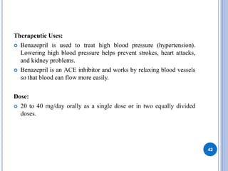 Therapeutic Uses:
 Benazepril is used to treat high blood pressure (hypertension).
Lowering high blood pressure helps prevent strokes, heart attacks,
and kidney problems.
 Benazepril is an ACE inhibitor and works by relaxing blood vessels
so that blood can flow more easily.
Dose:
 20 to 40 mg/day orally as a single dose or in two equally divided
doses.
42
 