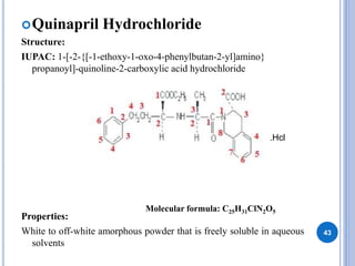 Quinapril Hydrochloride
Structure:
IUPAC: 1-[-2-{[-1-ethoxy-1-oxo-4-phenylbutan-2-yl]amino}
propanoyl]-quinoline-2-carboxylic acid hydrochloride
Properties:
White to off-white amorphous powder that is freely soluble in aqueous
solvents
43
.Hcl
Molecular formula: C25H31ClN2O5
 