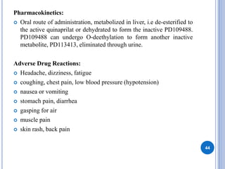 Pharmacokinetics:
 Oral route of administration, metabolized in liver, i.e de-esterified to
the active quinaprilat or dehydrated to form the inactive PD109488.
PD109488 can undergo O-deethylation to form another inactive
metabolite, PD113413, eliminated through urine.
Adverse Drug Reactions:
 Headache, dizziness, fatigue
 coughing, chest pain, low blood pressure (hypotension)
 nausea or vomiting
 stomach pain, diarrhea
 gasping for air
 muscle pain
 skin rash, back pain
44
 