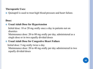 Therapeutic Uses:
 Quinapril is used to treat high blood pressure and heart failure.
Dose:
 Usual Adult Dose for Hypertension
Initial dose: 10 or 20 mg orally once a day in patients not on
diuretics
Maintenance dose: 20 to 80 mg orally per day, administered as a
single dose or in two equally divided doses
 Usual Adult Dose for Congestive Heart Failure
Initial dose: 5 mg orally twice a day
Maintenance dose: 20 to 40 mg orally per day administered in two
equally divided doses
45
 