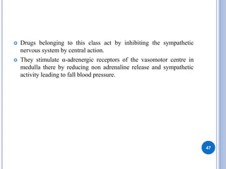  Drugs belonging to this class act by inhibiting the sympathetic
nervous system by central action.
 They stimulate α-adrenergic receptors of the vasomotor centre in
medulla there by reducing non adrenaline release and sympathetic
activity leading to fall blood pressure.
47
 