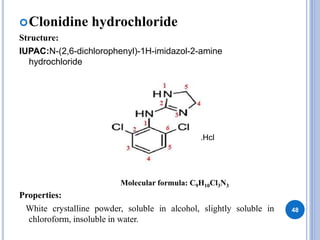 Clonidine hydrochloride
Structure:
IUPAC:N-(2,6-dichlorophenyl)-1H-imidazol-2-amine
hydrochloride
Properties:
White crystalline powder, soluble in alcohol, slightly soluble in
chloroform, insoluble in water.
48
.Hcl
Molecular formula: C9H10Cl3N3
 