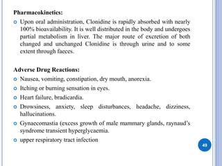 Pharmacokinetics:
 Upon oral administration, Clonidine is rapidly absorbed with nearly
100% bioavailability. It is well distributed in the body and undergoes
partial metabolism in liver. The major route of excretion of both
changed and unchanged Clonidine is through urine and to some
extent through faeces.
Adverse Drug Reactions:
 Nausea, vomiting, constipation, dry mouth, anorexia.
 Itching or burning sensation in eyes.
 Heart failure, bradicardia.
 Drowsiness, anxiety, sleep disturbances, headache, dizziness,
hallucinations.
 Gynaecomastia (excess growth of male mammary glands, raynaud’s
syndrome transient hyperglycaemia.
 upper respiratory tract infection
49
 