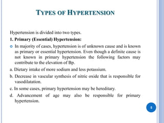 TYPES OF HYPERTENSION
Hypertension is divided into two types.
1. Primary (Essential) Hypertension:
 In majority of cases, hypertension is of unknown cause and is known
as primary or essential hypertension. Even though a definite cause is
not known in primary hypertension the following factors may
contribute to the elevation of Bp.
a. Dietary intake of more sodium and less potassium.
b. Decrease in vascular synthesis of nitric oxide that is responsible for
vasodilatation.
c. In some cases, primary hypertension may be hereditary.
d. Advancement of age may also be responsible for primary
hypertension.
5
 
