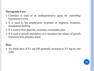 Therapeutic Uses:
 Clonidine is used as an antihypertensive agent for controlling
hypertensive crisis.
 It is used in the prophylactic treatment of migraine, headache,
menopausal flushing.
 It is used to treat glucoma, insomnia, neuropathic pain.
 It is used in growth retardation, as it stimulates the release of growth
hormones from pituitary gland.
Dose:
 An initial dose of 0.1 mg OD gradually increased to 0.3 mg by oral
route.
50
 