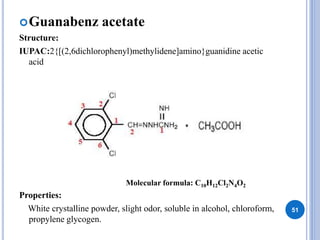 Guanabenz acetate
Structure:
IUPAC:2{[(2,6dichlorophenyl)methylidene]amino}guanidine acetic
acid
Properties:
White crystalline powder, slight odor, soluble in alcohol, chloroform,
propylene glycogen.
51
Molecular formula: C10H12Cl2N4O2
 