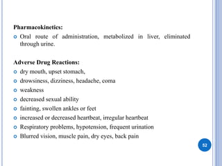 Pharmacokinetics:
 Oral route of administration, metabolized in liver, eliminated
through urine.
Adverse Drug Reactions:
 dry mouth, upset stomach,
 drowsiness, dizziness, headache, coma
 weakness
 decreased sexual ability
 fainting, swollen ankles or feet
 increased or decreased heartbeat, irregular heartbeat
 Respiratory problems, hypotension, frequent urination
 Blurred vision, muscle pain, dry eyes, back pain
52
 