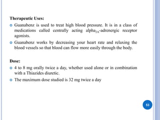 Therapeutic Uses:
 Guanabenz is used to treat high blood pressure. It is in a class of
medications called centrally acting alpha2A-adrenergic receptor
agonists.
 Guanabenz works by decreasing your heart rate and relaxing the
blood vessels so that blood can flow more easily through the body.
Dose:
 4 to 8 mg orally twice a day, whether used alone or in combination
with a Thiazides diuretic.
 The maximum dose studied is 32 mg twice a day
53
 