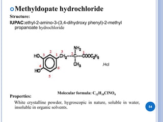 Methyldopate hydrochloride
Structure:
IUPAC:ethyl-2-amino-3-(3,4-dihydroxy phenyl)-2-methyl
propanoate hydrochloride
Properties:
White crystalline powder, hygroscopic in nature, soluble in water,
insoluble in organic solvents. 54
.Hcl
Molecular formula: C12H18ClNO4
 