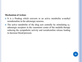 Mechanism of Action:
 It is a Prodrug which converts to an active metabolite α-methyl
noradrenaline in the adrenergic neurons.
 The active metabolite of the drug acts centrally by stimulating α2-
adrenergic receptors in the vasomotor center of the medulla therapy
reducing the sympathetic activity and noradrenaline release leading
to decrease blood pressure.
56
 