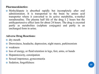 Pharmacokinetics:
 Methyldopate is absorbed rapidly but incompletely after oral
administration. It is transported to the brain by amino acid
transporter where it converted to its active metabolite, α-methyl
noradrenaline. The plasma half life of the drug I 2 hours but the
antihypertensive effect lasts for about 24 hours. The drug is excreted
partly as metabolites (sulphate conjugate) and partly in an
unchanged form in urine.
Adverse Drug Reactions:
 dry mouth
 Drowsiness, headache, depression, night mares, parkinsonism
 weakness
 loss of energy, or fluid retention in legs, feet, arms, or hands
 Hepatotoxicity, constipation
 Sexual impotence, gynecomastia
 Sedation, forgetfulness
57
 