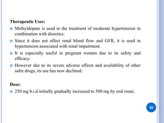 Therapeutic Uses:
 Methyldopate is used in the treatment of moderate hypertension in
combination with diuretics.
 Since it does not affect renal blood flow and GFR, it is used in
hypertension associated with renal impairment.
 It is especially useful in pregnant women due to its safety and
efficacy.
 However due to its severe adverse effects and availability of other
safer drugs, its use has now declined.
Dose:
 250 mg b.i.d initially gradually increased to 500 mg by oral route.
58
 