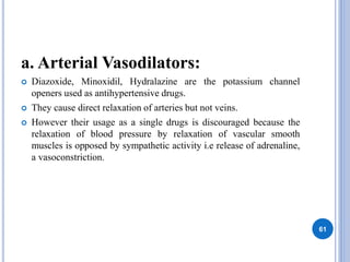 a. Arterial Vasodilators:
 Diazoxide, Minoxidil, Hydralazine are the potassium channel
openers used as antihypertensive drugs.
 They cause direct relaxation of arteries but not veins.
 However their usage as a single drugs is discouraged because the
relaxation of blood pressure by relaxation of vascular smooth
muscles is opposed by sympathetic activity i.e release of adrenaline,
a vasoconstriction.
61
 