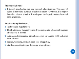 Pharmacokinetics:
 It is well absorbed on oral and parental administration. The onset of
action is rapid and duration of action is about 5-20 hours. It is highly
bound to plasma proteins. It undergoes the hepatic metabolism and
renal excretion.
Adverse Drug Reactions:
 Tachycardia, hypotension
 Fluid retension, hyperglycemia, hyperuricaemia (abnormal increase
of uric acid in blood).
 Angina and myocardial infarction occurs in patients with ischemic
heart disease.
 nausea, vomiting, stomach pain, loss of appetite,
 diarrhea, constipation; or decreased sense of taste
63
 