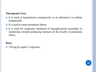 Therapeutic Uses:
 It is used in hypertensive emergencies as an alternative to sodium
nitropruside.
 It is used to arrest premature labour.
 It is used for temporary treatment of hypoglycaemia secondary to
insulinoma (insulin producing tumours of the β-cells of pancreatic
islets).
Dose:
 150 mg by rapid i.v injection.
64
 