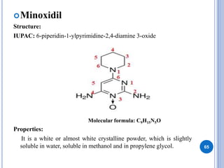 Minoxidil
Structure:
IUPAC: 6-piperidin-1-ylpyrimidine-2,4-diamine 3-oxide
Properties:
It is a white or almost white crystalline powder, which is slightly
soluble in water, soluble in methanol and in propylene glycol. 65
Molecular formula: C9H15N5O
 