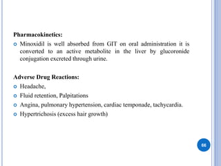 Pharmacokinetics:
 Minoxidil is well absorbed from GIT on oral administration it is
converted to an active metabolite in the liver by glucoronide
conjugation excreted through urine.
Adverse Drug Reactions:
 Headache,
 Fluid retention, Palpitations
 Angina, pulmonary hypertension, cardiac temponade, tachycardia.
 Hypertrichosis (excess hair growth)
66
 