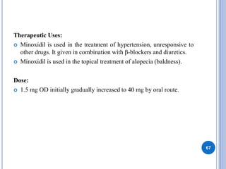 Therapeutic Uses:
 Minoxidil is used in the treatment of hypertension, unresponsive to
other drugs. It given in combination with β-blockers and diuretics.
 Minoxidil is used in the topical treatment of alopecia (baldness).
Dose:
 1.5 mg OD initially gradually increased to 40 mg by oral route.
67
 