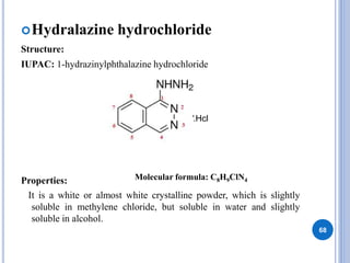 Hydralazine hydrochloride
Structure:
IUPAC: 1-hydrazinylphthalazine hydrochloride
Properties:
It is a white or almost white crystalline powder, which is slightly
soluble in methylene chloride, but soluble in water and slightly
soluble in alcohol.
68
.Hcl
Molecular formula: C8H9ClN4
 