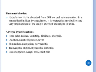 Pharmacokinetics:
 Hydralazine Hcl is absorbed from GIT on oral administration. It is
metabolized in liver by acetylation. It is excreted as metabolites and
very small amount of the drug is excreted unchanged in urine.
Adverse Drug Reactions:
 Head ache, nausea, vomiting, dizziness, anorexia,
 Diarrhea, nasal congestion, fever
 Skin rashes, palpitation, polyneuritis
 Tachycardia, angina, myocardial ischemia.
 loss of appetite, weight loss, chest pain
69
 