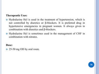 Therapeutic Uses:
 Hydralazine Hcl is used in the treatment of hypertension, which is
not controlled by diuretics or β-blockers. It is preferred drug in
hypertensive emergencies in pregnant women. It always given in
combination with diuretics and β-blockers.
 Hydralazine Hcl is sometimes used in the management of CHF in
combination with nitrates.
Dose:
 25-50 mg OD by oral route.
70
 