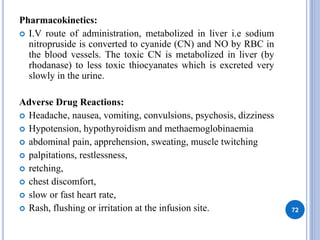 Pharmacokinetics:
 I.V route of administration, metabolized in liver i.e sodium
nitropruside is converted to cyanide (CN) and NO by RBC in
the blood vessels. The toxic CN is metabolized in liver (by
rhodanase) to less toxic thiocyanates which is excreted very
slowly in the urine.
Adverse Drug Reactions:
 Headache, nausea, vomiting, convulsions, psychosis, dizziness
 Hypotension, hypothyroidism and methaemoglobinaemia
 abdominal pain, apprehension, sweating, muscle twitching
 palpitations, restlessness,
 retching,
 chest discomfort,
 slow or fast heart rate,
 Rash, flushing or irritation at the infusion site. 72
 