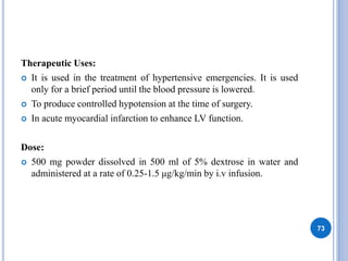 Therapeutic Uses:
 It is used in the treatment of hypertensive emergencies. It is used
only for a brief period until the blood pressure is lowered.
 To produce controlled hypotension at the time of surgery.
 In acute myocardial infarction to enhance LV function.
Dose:
 500 mg powder dissolved in 500 ml of 5% dextrose in water and
administered at a rate of 0.25-1.5 μg/kg/min by i.v infusion.
73
 