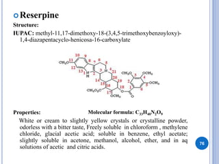 Reserpine
Structure:
IUPAC: methyl-11,17-dimethoxy-18-(3,4,5-trimethoxybenzoyloxy)-
1,4-diazapentacyclo-henicosa-16-carboxylate
Properties:
White or cream to slightly yellow crystals or crystalline powder,
odorless with a bitter taste, Freely soluble in chloroform , methylene
chloride, glacial acetic acid; soluble in benzene, ethyl acetate;
slightly soluble in acetone, methanol, alcohol, ether, and in aq
solutions of acetic and citric acids.
76
Molecular formula: C33H40N2O9
 