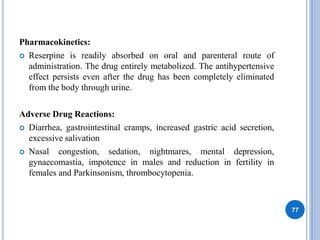 Pharmacokinetics:
 Reserpine is readily absorbed on oral and parenteral route of
administration. The drug entirely metabolized. The antihypertensive
effect persists even after the drug has been completely eliminated
from the body through urine.
Adverse Drug Reactions:
 Diarrhea, gastrointestinal cramps, increased gastric acid secretion,
excessive salivation
 Nasal congestion, sedation, nightmares, mental depression,
gynaecomastia, impotence in males and reduction in fertility in
females and Parkinsonism, thrombocytopenia.
77
 