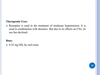 Therapeutic Uses:
 Reserpine is used in the treatment of moderate hypertension. It is
used in combination with diuretics. But due to its effects on CNs, its
use has declined.
Dose:
 0.25 mg OD, by oral route.
78
 