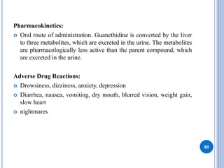 Pharmacokinetics:
 Oral route of administration. Guanethidine is converted by the liver
to three metabolites, which are excreted in the urine. The metabolites
are pharmacologically less active than the parent compound, which
are excreted in the urine.
Adverse Drug Reactions:
 Drowsiness, dizziness, anxiety, depression
 Diarrhea, nausea, vomiting, dry mouth, blurred vision, weight gain,
slow heart
 nightmares
80
 
