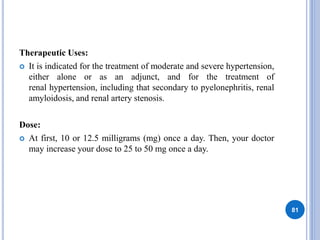 Therapeutic Uses:
 It is indicated for the treatment of moderate and severe hypertension,
either alone or as an adjunct, and for the treatment of
renal hypertension, including that secondary to pyelonephritis, renal
amyloidosis, and renal artery stenosis.
Dose:
 At first, 10 or 12.5 milligrams (mg) once a day. Then, your doctor
may increase your dose to 25 to 50 mg once a day.
81
 