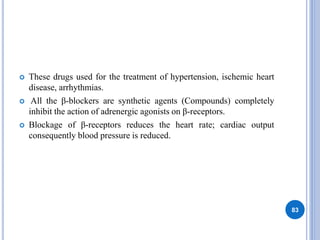  These drugs used for the treatment of hypertension, ischemic heart
disease, arrhythmias.
 All the β-blockers are synthetic agents (Compounds) completely
inhibit the action of adrenergic agonists on β-receptors.
 Blockage of β-receptors reduces the heart rate; cardiac output
consequently blood pressure is reduced.
83
 