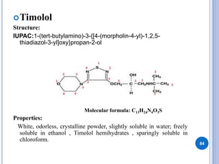 Timolol
Structure:
IUPAC:1-(tert-butylamino)-3-{[4-(morpholin-4-yl)-1,2,5-
thiadiazol-3-yl]oxy}propan-2-ol
Properties:
White, odorless, crystalline powder, slightly soluble in water; freely
soluble in ethanol , Timolol hemihydrates , sparingly soluble in
chloroform.
84
Molecular formula: C13H24N4O3S
 