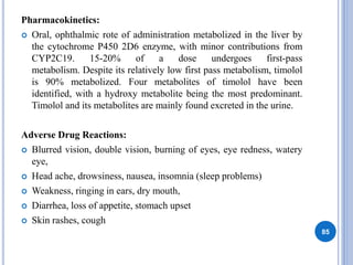 Pharmacokinetics:
 Oral, ophthalmic rote of administration metabolized in the liver by
the cytochrome P450 2D6 enzyme, with minor contributions from
CYP2C19. 15-20% of a dose undergoes first-pass
metabolism. Despite its relatively low first pass metabolism, timolol
is 90% metabolized. Four metabolites of timolol have been
identified, with a hydroxy metabolite being the most predominant.
Timolol and its metabolites are mainly found excreted in the urine.
Adverse Drug Reactions:
 Blurred vision, double vision, burning of eyes, eye redness, watery
eye,
 Head ache, drowsiness, nausea, insomnia (sleep problems)
 Weakness, ringing in ears, dry mouth,
 Diarrhea, loss of appetite, stomach upset
 Skin rashes, cough
85
 