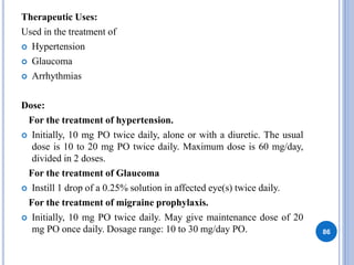 Therapeutic Uses:
Used in the treatment of
 Hypertension
 Glaucoma
 Arrhythmias
Dose:
For the treatment of hypertension.
 Initially, 10 mg PO twice daily, alone or with a diuretic. The usual
dose is 10 to 20 mg PO twice daily. Maximum dose is 60 mg/day,
divided in 2 doses.
For the treatment of Glaucoma
 Instill 1 drop of a 0.25% solution in affected eye(s) twice daily.
For the treatment of migraine prophylaxis.
 Initially, 10 mg PO twice daily. May give maintenance dose of 20
mg PO once daily. Dosage range: 10 to 30 mg/day PO. 86
 